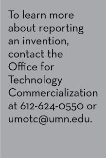 To learn more about reporting an invention, contact the Office for Technology Commercialization at 612-624-0550 or umotc@umn.edu